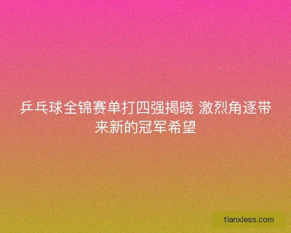 乒乓球全锦赛单打四强揭晓 激烈角逐带来新的冠军希望