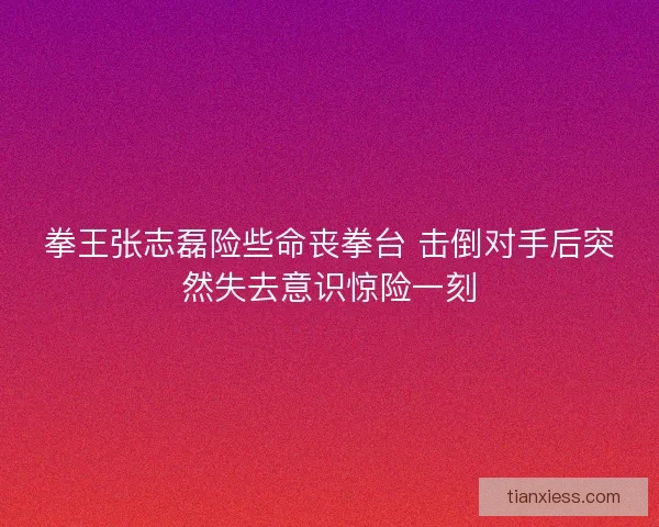 拳王张志磊险些命丧拳台 击倒对手后突然失去意识惊险一刻
