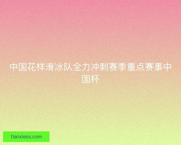 中国花样滑冰队全力冲刺赛季重点赛事中国杯