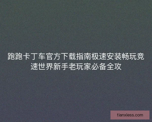 跑跑卡丁车官方下载指南极速安装畅玩竞速世界新手老玩家必备全攻
