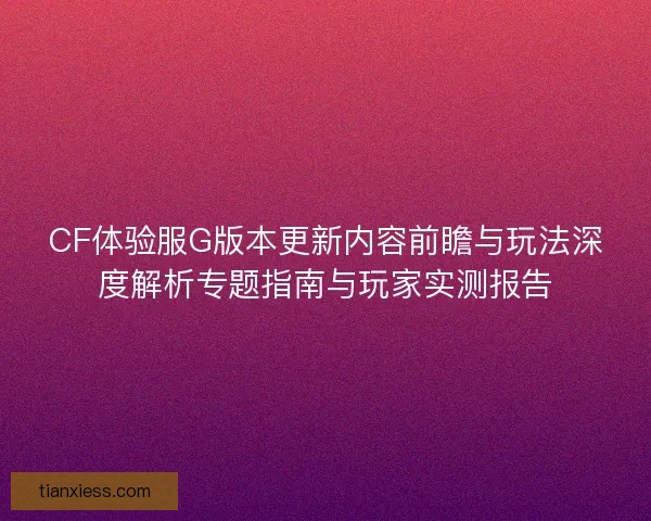 CF体验服G版本更新内容前瞻与玩法深度解析专题指南与玩家实测报告 CF体验服G版本更新内容前瞻与玩法深度解析专题指南与玩家实测报告