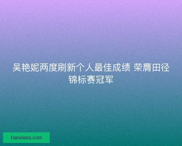 吴艳妮两度刷新个人最佳成绩 荣膺田径锦标赛冠军 吴艳妮两度刷新个人最佳成绩 荣膺田径锦标赛冠军