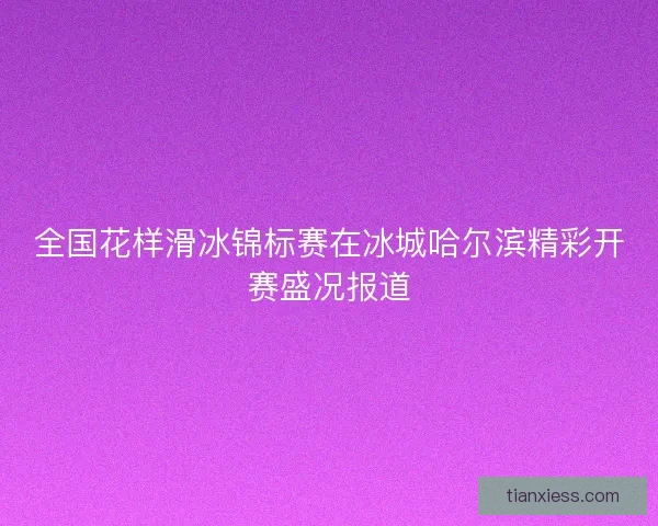全国花样滑冰锦标赛在冰城哈尔滨精彩开赛盛况报道 全国花样滑冰锦标赛在冰城哈尔滨精彩开赛盛况报道